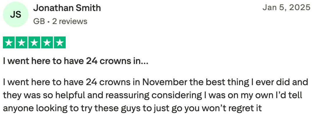 I went here to have 24 crowns in…
I went here to have 24 crowns in November the best thing I ever did and they was so helpful and reassuring considering I was on my own I’d tell anyone looking to try these guys to just go you won’t regret it